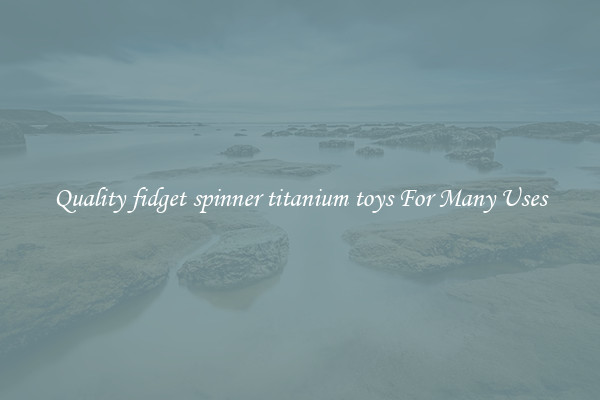 Quality fidget spinner titanium toys For Many Uses