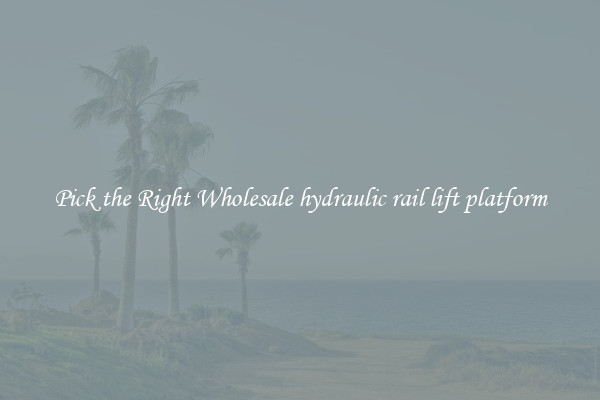Pick the Right Wholesale hydraulic rail lift platform