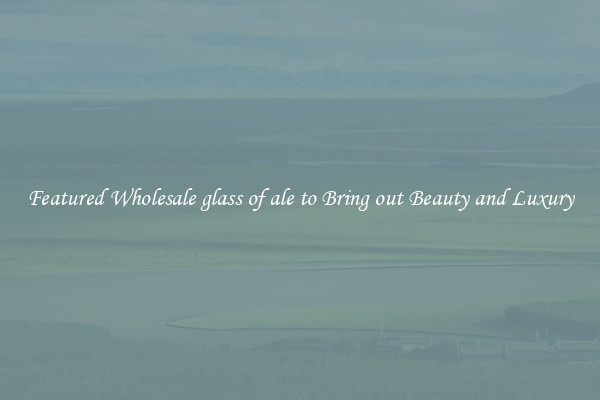 Featured Wholesale glass of ale to Bring out Beauty and Luxury